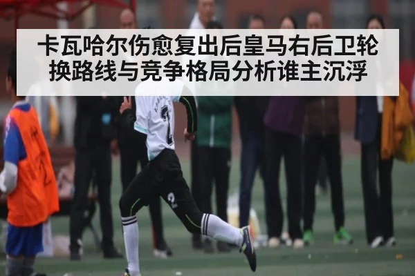 卡瓦哈尔伤愈复出后皇马右后卫轮换路线与竞争格局分析谁主沉浮