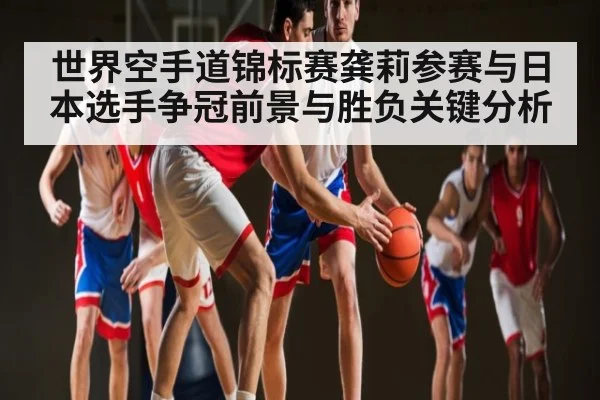 世界空手道锦标赛龚莉参赛与日本选手争冠前景与胜负关键分析