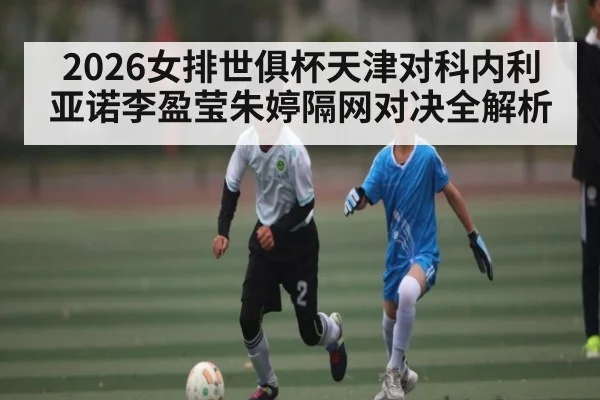 2026女排世俱杯天津对科内利亚诺李盈莹朱婷隔网对决全解析